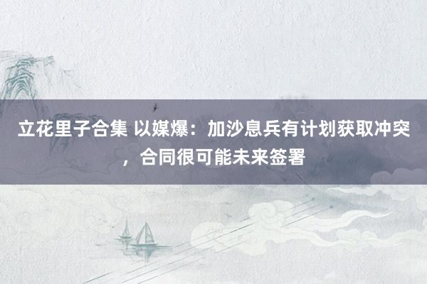 立花里子合集 以媒爆：加沙息兵有计划获取冲突，合同很可能未来签署
