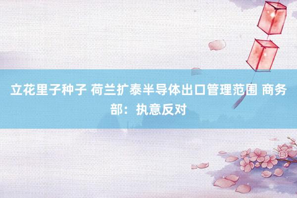 立花里子种子 荷兰扩泰半导体出口管理范围 商务部：执意反对