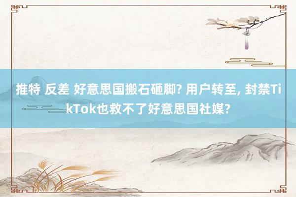 推特 反差 好意思国搬石砸脚? 用户转至， 封禁TikTok也救不了好意思国社媒?