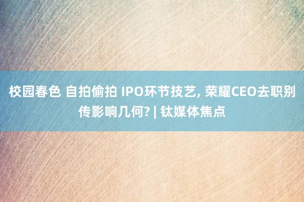 校园春色 自拍偷拍 IPO环节技艺， 荣耀CEO去职别传影响几何? | 钛媒体焦点