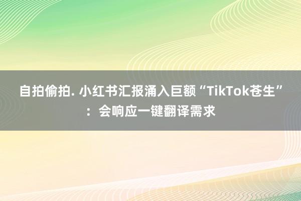 自拍偷拍. 小红书汇报涌入巨额“TikTok苍生”：会响应一键翻译需求
