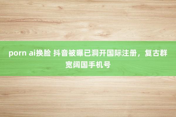 porn ai换脸 抖音被曝已洞开国际注册，复古群宽阔国手机号