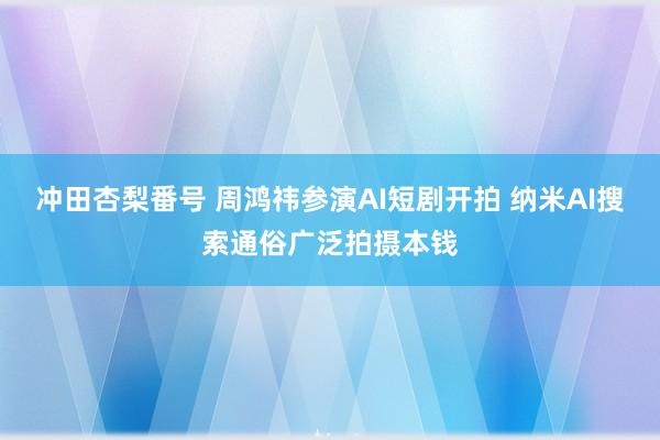 冲田杏梨番号 周鸿祎参演AI短剧开拍 纳米AI搜索通俗广泛拍摄本钱