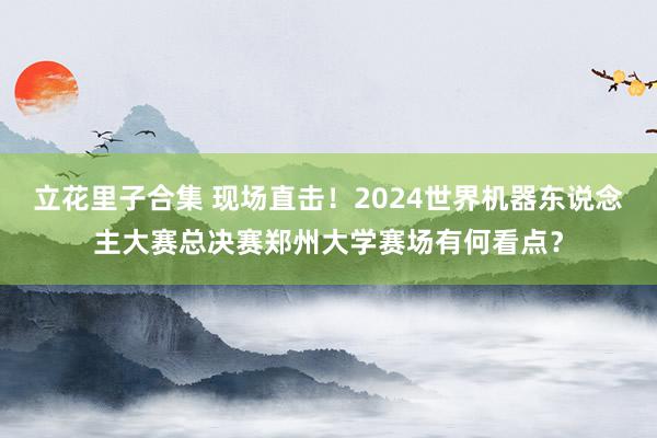 立花里子合集 现场直击！2024世界机器东说念主大赛总决赛郑州大学赛场有何看点？