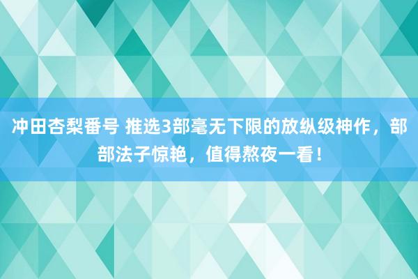 冲田杏梨番号 推选3部毫无下限的放纵级神作，部部法子惊艳，值得熬夜一看！