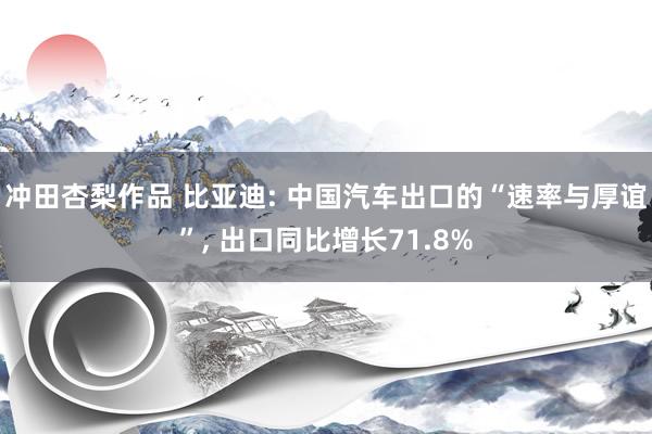 冲田杏梨作品 比亚迪: 中国汽车出口的“速率与厚谊”， 出口同比增长71.8%