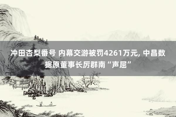 冲田杏梨番号 内幕交游被罚4261万元， 中昌数据原董事长厉群南“声屈”