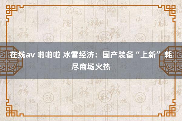 在线av 啪啪啦 冰雪经济：国产装备“上新” 耗尽商场火热
