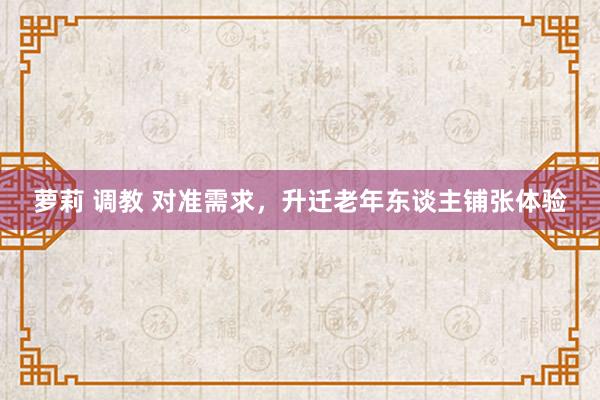 萝莉 调教 对准需求，升迁老年东谈主铺张体验