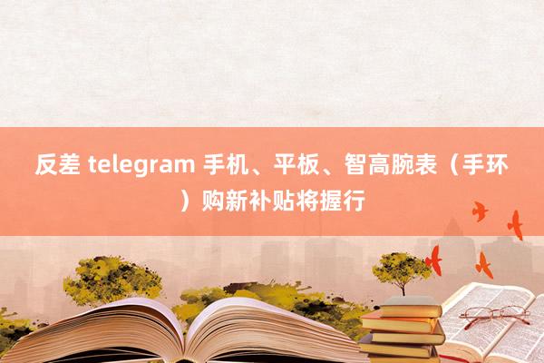反差 telegram 手机、平板、智高腕表（手环）购新补贴将握行