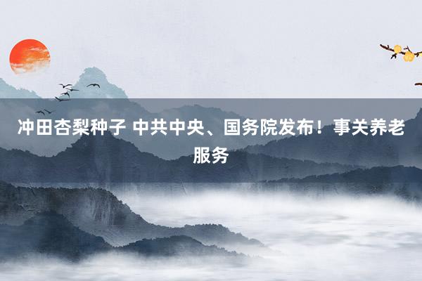 冲田杏梨种子 中共中央、国务院发布！事关养老服务