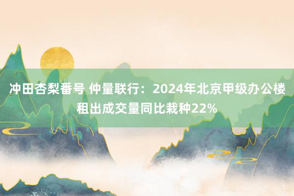 冲田杏梨番号 仲量联行：2024年北京甲级办公楼租出成交量同比栽种22%