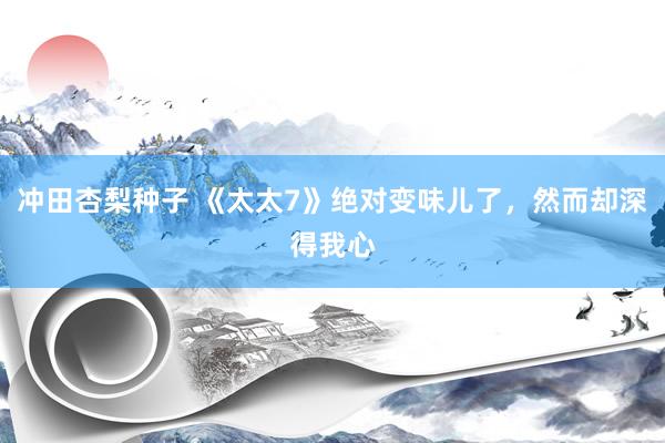 冲田杏梨种子 《太太7》绝对变味儿了，然而却深得我心