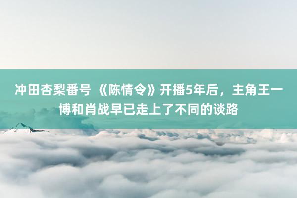 冲田杏梨番号 《陈情令》开播5年后，主角王一博和肖战早已走上了不同的谈路