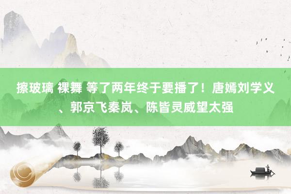 擦玻璃 裸舞 等了两年终于要播了！唐嫣刘学义、郭京飞秦岚、陈皆灵威望太强