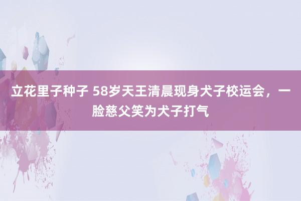 立花里子种子 58岁天王清晨现身犬子校运会，一脸慈父笑为犬子打气