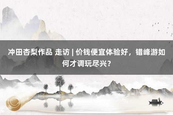 冲田杏梨作品 走访 | 价钱便宜体验好，错峰游如何才调玩尽兴？