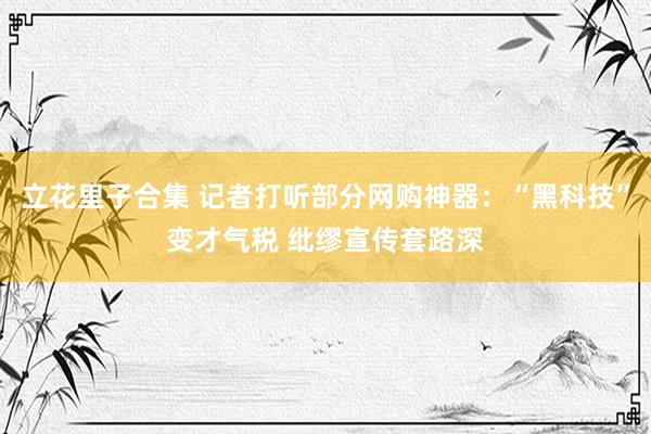 立花里子合集 记者打听部分网购神器：“黑科技”变才气税 纰缪宣传套路深