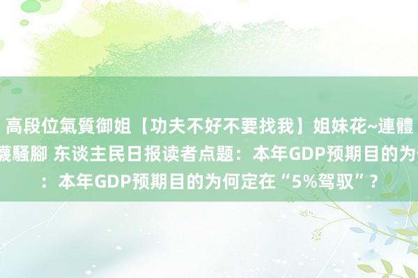 高段位氣質御姐【功夫不好不要找我】姐妹花~連體絲襪~大奶晃動~絲襪騷腳 东谈主民日报读者点题：本年GDP预期目的为何定在“5%驾驭”？