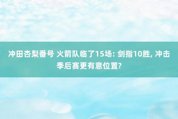 冲田杏梨番号 火箭队临了15场: 剑指10胜， 冲击季后赛更有意位置?
