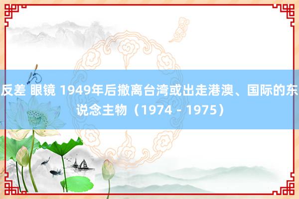 反差 眼镜 1949年后撤离台湾或出走港澳、国际的东说念主物（1974－1975）