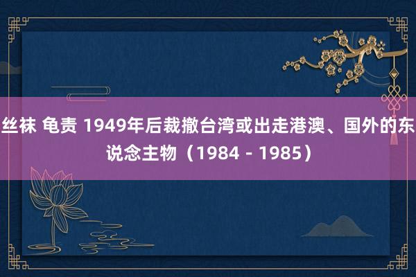丝袜 龟责 1949年后裁撤台湾或出走港澳、国外的东说念主物（1984－1985）