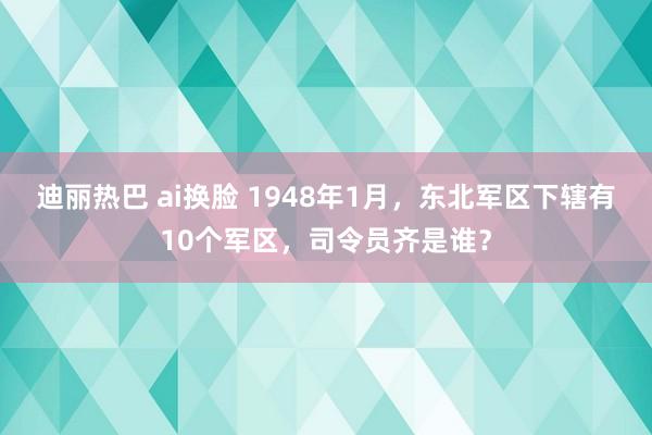 迪丽热巴 ai换脸 1948年1月，东北军区下辖有10个军区，司令员齐是谁？