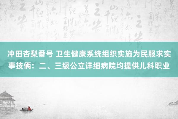 冲田杏梨番号 卫生健康系统组织实施为民服求实事技俩：二、三级公立详细病院均提供儿科职业