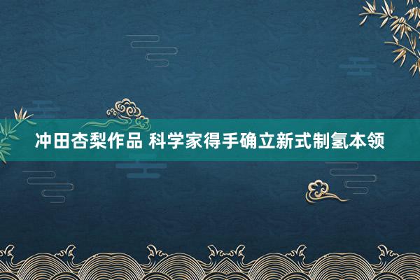 冲田杏梨作品 科学家得手确立新式制氢本领