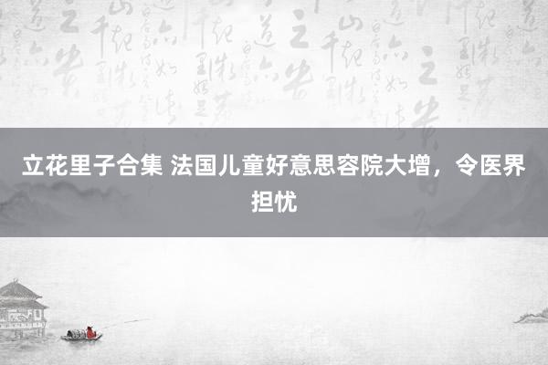 立花里子合集 法国儿童好意思容院大增，令医界担忧