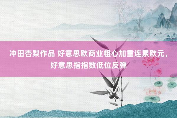 冲田杏梨作品 好意思欧商业粗心加重连累欧元，好意思指指数低位反弹