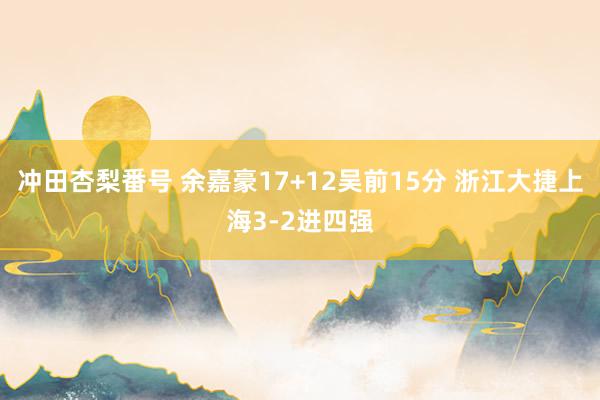 冲田杏梨番号 余嘉豪17+12吴前15分 浙江大捷上海3-2进四强