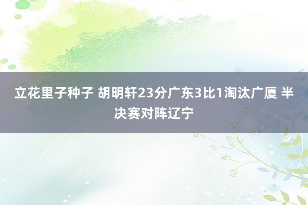 立花里子种子 胡明轩23分广东3比1淘汰广厦 半决赛对阵辽宁
