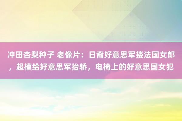 冲田杏梨种子 老像片：日裔好意思军搂法国女郎，超模给好意思军抬轿，电椅上的好意思国女犯