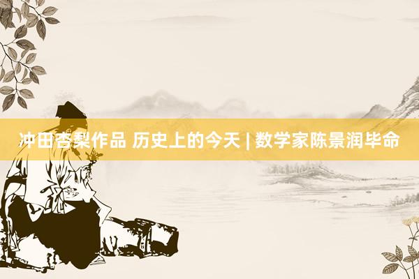 冲田杏梨作品 历史上的今天 | 数学家陈景润毕命