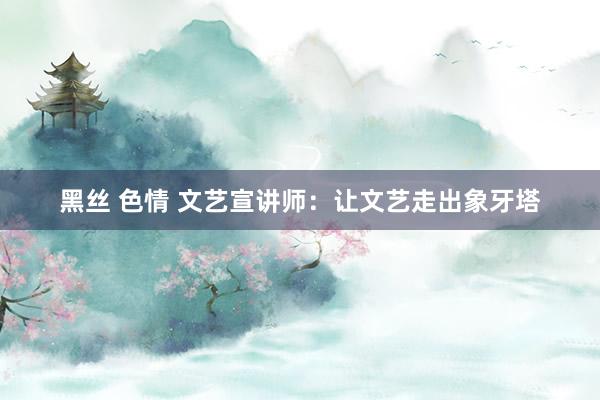 黑丝 色情 文艺宣讲师：让文艺走出象牙塔