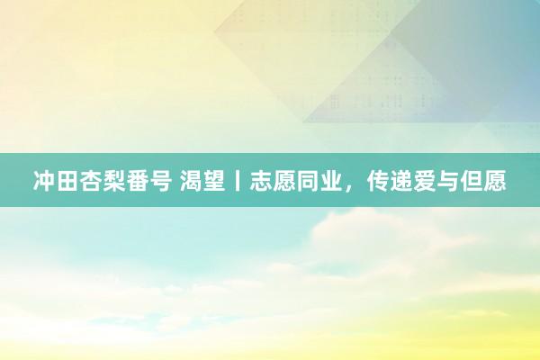 冲田杏梨番号 渴望丨志愿同业，传递爱与但愿