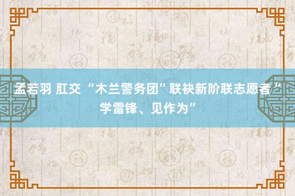 孟若羽 肛交 “木兰警务团”联袂新阶联志愿者“学雷锋、见作为”