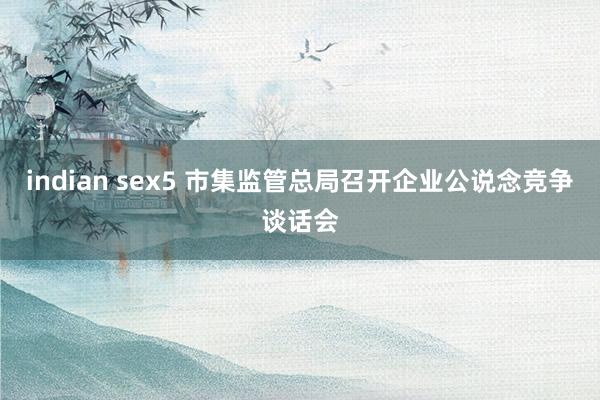 indian sex5 市集监管总局召开企业公说念竞争谈话会