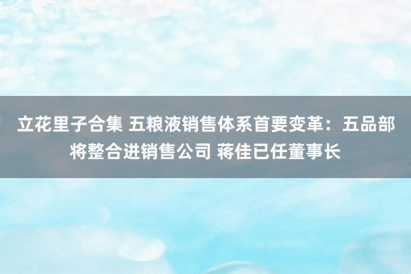 立花里子合集 五粮液销售体系首要变革：五品部将整合进销售公司 蒋佳已任董事长