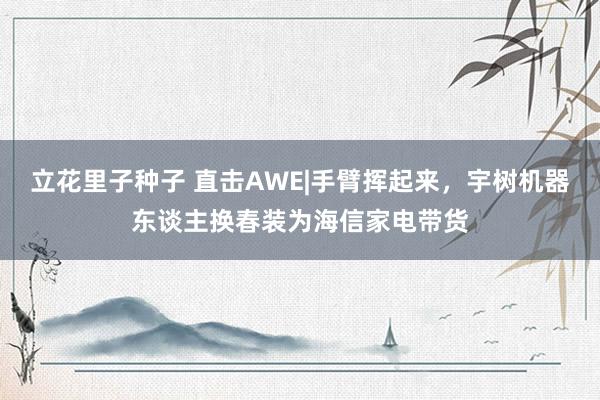 立花里子种子 直击AWE|手臂挥起来，宇树机器东谈主换春装为海信家电带货