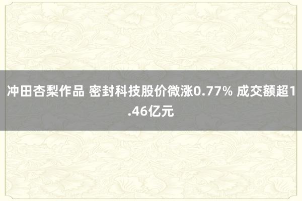 冲田杏梨作品 密封科技股价微涨0.77% 成交额超1.46亿元