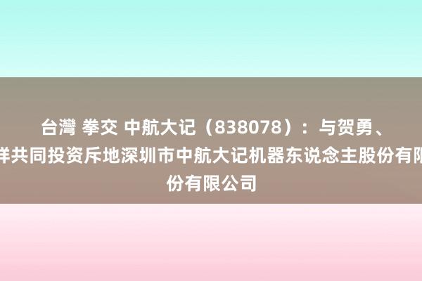 台灣 拳交 中航大记（838078）：与贺勇、贾云祥共同投资斥地深圳市中航大记机器东说念主股份有限公司