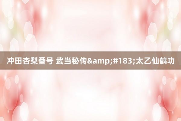 冲田杏梨番号 武当秘传&#183;太乙仙鹤功