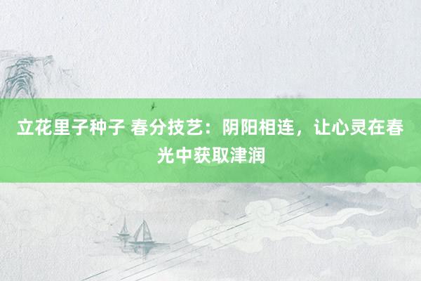 立花里子种子 春分技艺：阴阳相连，让心灵在春光中获取津润