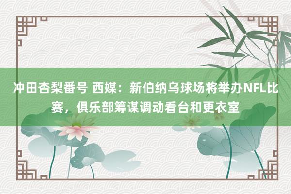 冲田杏梨番号 西媒：新伯纳乌球场将举办NFL比赛，俱乐部筹谋调动看台和更衣室