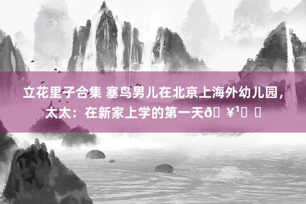 立花里子合集 塞鸟男儿在北京上海外幼儿园，太太：在新家上学的第一天🥹❤️