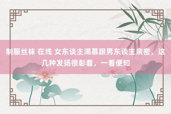 制服丝袜 在线 女东谈主渴慕跟男东谈主亲密，这几种发扬很彰着，一看便知