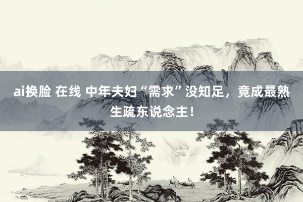 ai换脸 在线 中年夫妇“需求”没知足，竟成最熟生疏东说念主！