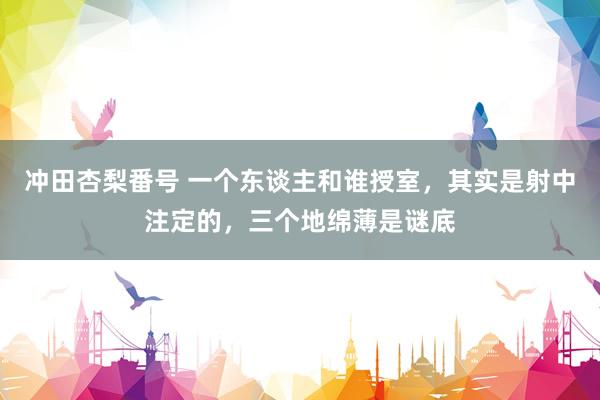 冲田杏梨番号 一个东谈主和谁授室，其实是射中注定的，三个地绵薄是谜底